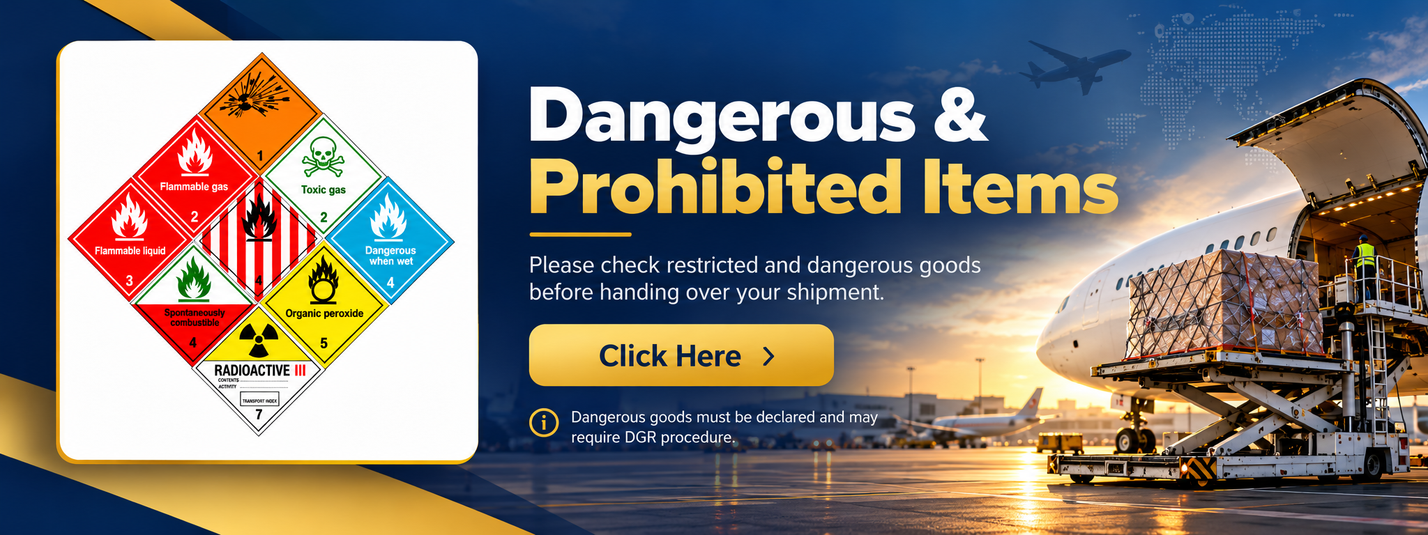 Dangerous & Prohibited Items. Please check restricted and dangerous goods before handing over your shipment. Click Here. Dangerous goods must be declared and may require DGR procedure.